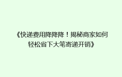 《快递费用降降降!揭秘商家如何轻松省下大笔寄递开销》