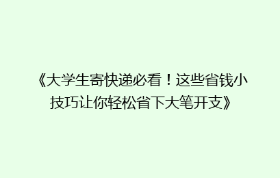 《大学生寄快递必看！这些省钱小技巧让你轻松省下大笔开支》