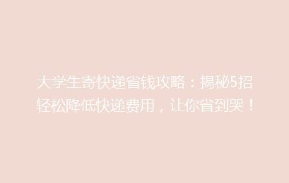 大学生寄快递省钱攻略：揭秘5招轻松降低快递费用，让你省到哭！