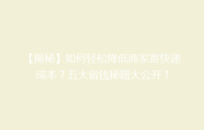 【揭秘】如何轻松降低商家寄快递成本？五大省钱秘籍大公开！