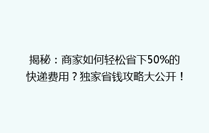 揭秘：商家如何轻松省下50%的快递费用？独家省钱攻略大公开！