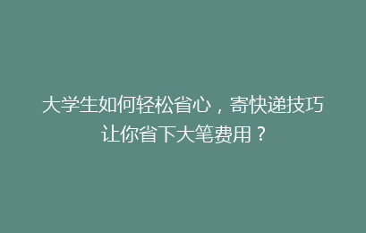 大学生如何轻松省心,寄快递技巧让你省下大笔费用?