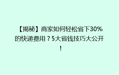 【揭秘】商家如何轻松省下30%的快递费用？5大省钱技巧大公开！