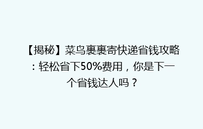 【揭秘】菜鸟裹裹寄快递省钱攻略:轻松省下50%费用,你是下一个省钱达人吗?