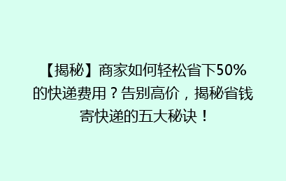 【揭秘】商家如何轻松省下50%的快递费用？告别高价，揭秘省钱寄快递的五大秘诀！