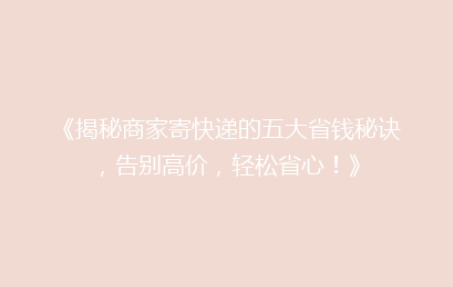 《揭秘商家寄快递的五大省钱秘诀，告别高价，轻松省心！》