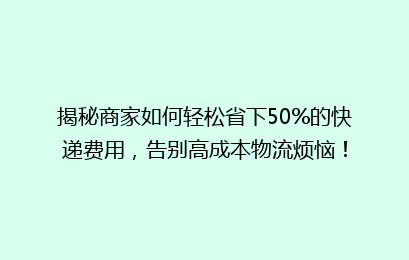 揭秘商家如何轻松省下50%的快递费用，告别高成本物流烦恼！