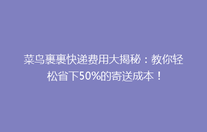 菜鸟裹裹快递费用大揭秘：教你轻松省下50%的寄送成本！