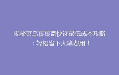 揭秘菜鸟裹裹寄快递最低成本攻略：轻松省下大笔费用！