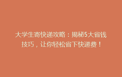 大学生寄快递攻略:揭秘5大省钱技巧,让你轻松省下快递费!