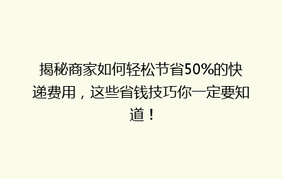 揭秘商家如何轻松节省50%的快递费用，这些省钱技巧你一定要知道！