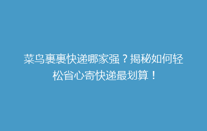 菜鸟裹裹快递哪家强?揭秘如何轻松省心寄快递最划算!