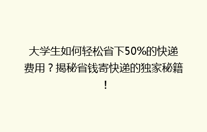 大学生如何轻松省下50%的快递费用？揭秘省钱寄快递的独家秘籍！