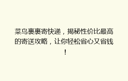 菜鸟裹裹寄快递，揭秘性价比最高的寄送攻略，让你轻松省心又省钱！