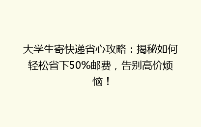 大学生寄快递省心攻略：揭秘如何轻松省下50%邮费，告别高价烦恼！