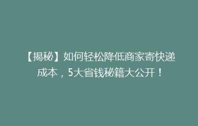 【揭秘】如何轻松降低商家寄快递成本，5大省钱秘籍大公开！