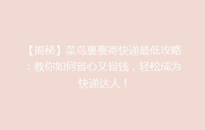 【揭秘】菜鸟裹裹寄快递最低攻略：教你如何省心又省钱，轻松成为快递达人！