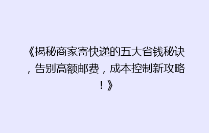《揭秘商家寄快递的五大省钱秘诀，告别高额邮费，成本控制新攻略！》