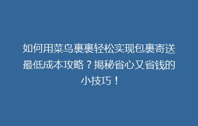 如何用菜鸟裹裹轻松实现包裹寄送最低成本攻略？揭秘省心又省钱的小技巧！