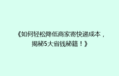 《如何轻松降低商家寄快递成本，揭秘5大省钱秘籍！》