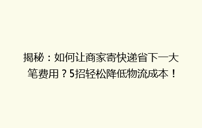 揭秘：如何让商家寄快递省下一大笔费用？5招轻松降低物流成本！