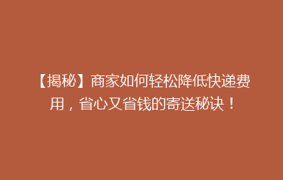 【揭秘】商家如何轻松降低快递费用，省心又省钱的寄送秘诀！