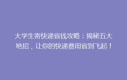 大学生寄快递省钱攻略：揭秘五大绝招，让你的快递费用省到飞起！