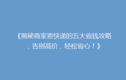 《揭秘商家寄快递的五大省钱攻略，告别高价，轻松省心！》