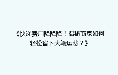 《快递费用降降降！揭秘商家如何轻松省下大笔运费？》