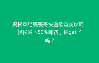 揭秘菜鸟裹裹寄快递最省钱攻略：轻松省下50%邮费，你get了吗？