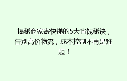 揭秘商家寄快递的5大省钱秘诀，告别高价物流，成本控制不再是难题！