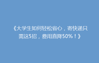《大学生如何轻松省心，寄快递只需这5招，费用直降50%！》
