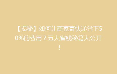 【揭秘】如何让商家寄快递省下50%的费用?五大省钱秘籍大公开!