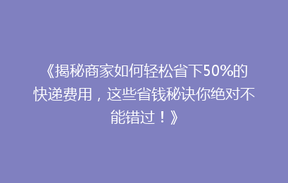《揭秘商家如何轻松省下50%的快递费用，这些省钱秘诀你绝对不能错过！》