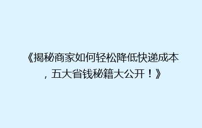 《揭秘商家如何轻松降低快递成本，五大省钱秘籍大公开！》