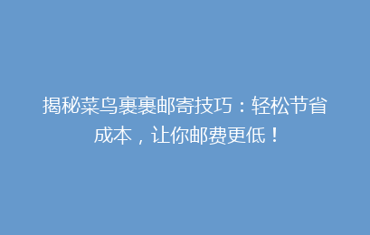 揭秘菜鸟裹裹邮寄技巧:轻松节省成本,让你邮费更低!