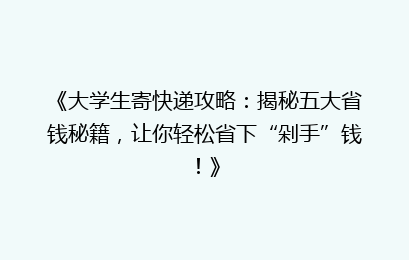 《大学生寄快递攻略：揭秘五大省钱秘籍，让你轻松省下“剁手”钱！》