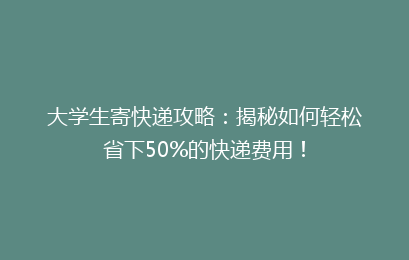 大学生寄快递攻略：揭秘如何轻松省下50%的快递费用！