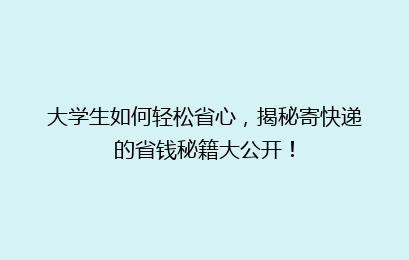 大学生如何轻松省心，揭秘寄快递的省钱秘籍大公开！