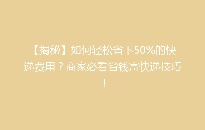 【揭秘】如何轻松省下50%的快递费用？商家必看省钱寄快递技巧！