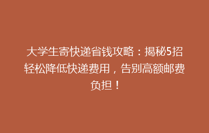 大学生寄快递省钱攻略：揭秘5招轻松降低快递费用，告别高额邮费负担！