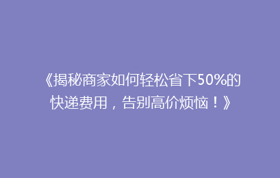 《揭秘商家如何轻松省下50%的快递费用，告别高价烦恼！》