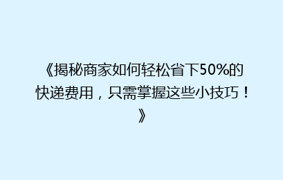 《揭秘商家如何轻松省下50%的快递费用，只需掌握这些小技巧！》