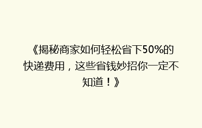 《揭秘商家如何轻松省下50%的快递费用，这些省钱妙招你一定不知道！》