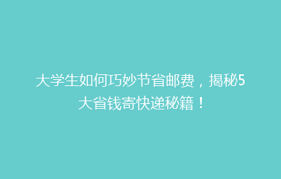 大学生如何巧妙节省邮费，揭秘5大省钱寄快递秘籍！