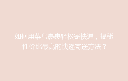 如何用菜鸟裹裹轻松寄快递，揭秘性价比最高的快递寄送方法？