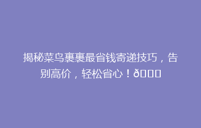 揭秘菜鸟裹裹最省钱寄递技巧，告别高价，轻松省心！🌟