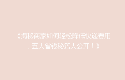 《揭秘商家如何轻松降低快递费用，五大省钱秘籍大公开！》