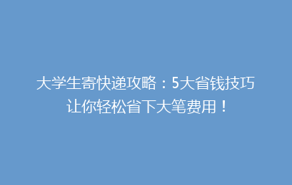 大学生寄快递攻略：5大省钱技巧让你轻松省下大笔费用！