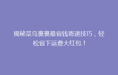 揭秘菜鸟裹裹最省钱寄递技巧，轻松省下运费大红包！